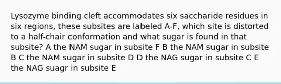 Lysozyme binding cleft accommodates six saccharide residues in six regions, these subsites are labeled A-F, which site is distorted to a half-chair conformation and what sugar is found in that subsite? A the NAM sugar in subsite F B the NAM sugar in subsite B C the NAM sugar in subsite D D the NAG sugar in subsite C E the NAG suagr in subsite E