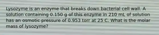 Lysozyme is an enzyme that breaks down bacterial cell wall. A solution containing 0.150 g of this enzyme in 210 mL of solution has an osmotic pressure of 0.953 torr at 25 C. What is the molar mass of lysozyme?