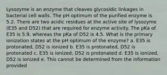 Lysozyme is an enzyme that cleaves glycosidic linkages in bacterial cell walls. The pH optimum of the purified enzyme is 5.2. There are two acidic residues at the active site of lysozyme (E35 and D52) that are required for enzyme activity. The pKa of E35 is 5.9, whereas the pKa of D52 is 4.5. What is the primary ionization states at the pH optimum of the enzyme? a. E35 is protonated, D52 is ionized b. E35 is protonated, D52 is protonated c. E35 is ionized, D52 is protonated d. E35 is ionized, D52 is ionized e. This cannot be determined from the information provided