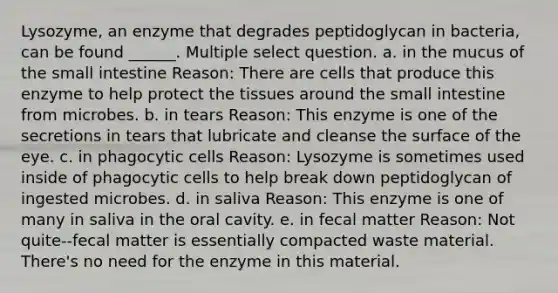 Lysozyme, an enzyme that degrades peptidoglycan in bacteria, can be found ______. Multiple select question. a. in the mucus of the small intestine Reason: There are cells that produce this enzyme to help protect the tissues around the small intestine from microbes. b. in tears Reason: This enzyme is one of the secretions in tears that lubricate and cleanse the surface of the eye. c. in phagocytic cells Reason: Lysozyme is sometimes used inside of phagocytic cells to help break down peptidoglycan of ingested microbes. d. in saliva Reason: This enzyme is one of many in saliva in the oral cavity. e. in fecal matter Reason: Not quite--fecal matter is essentially compacted waste material. There's no need for the enzyme in this material.