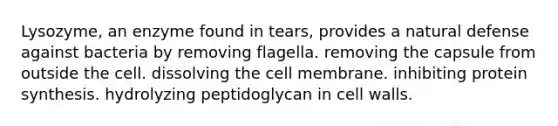 Lysozyme, an enzyme found in tears, provides a natural defense against bacteria by removing flagella. removing the capsule from outside the cell. dissolving the cell membrane. inhibiting <a href='https://www.questionai.com/knowledge/kVyphSdCnD-protein-synthesis' class='anchor-knowledge'>protein synthesis</a>. hydrolyzing peptidoglycan in cell walls.