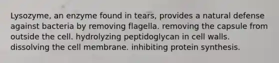 Lysozyme, an enzyme found in tears, provides a natural defense against bacteria by removing flagella. removing the capsule from outside the cell. hydrolyzing peptidoglycan in cell walls. dissolving the cell membrane. inhibiting <a href='https://www.questionai.com/knowledge/kVyphSdCnD-protein-synthesis' class='anchor-knowledge'>protein synthesis</a>.