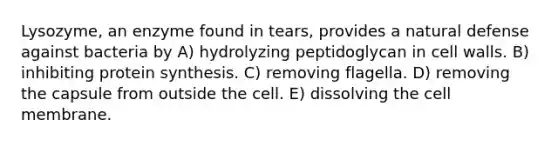 Lysozyme, an enzyme found in tears, provides a natural defense against bacteria by A) hydrolyzing peptidoglycan in cell walls. B) inhibiting protein synthesis. C) removing flagella. D) removing the capsule from outside the cell. E) dissolving the cell membrane.