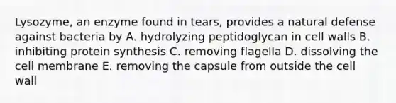 Lysozyme, an enzyme found in tears, provides a natural defense against bacteria by A. hydrolyzing peptidoglycan in cell walls B. inhibiting protein synthesis C. removing flagella D. dissolving the cell membrane E. removing the capsule from outside the cell wall