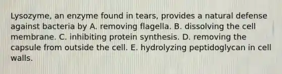 Lysozyme, an enzyme found in tears, provides a natural defense against bacteria by A. removing flagella. B. dissolving the cell membrane. C. inhibiting protein synthesis. D. removing the capsule from outside the cell. E. hydrolyzing peptidoglycan in cell walls.