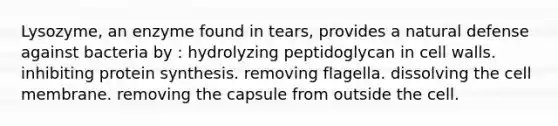 Lysozyme, an enzyme found in tears, provides a natural defense against bacteria by : hydrolyzing peptidoglycan in cell walls. inhibiting <a href='https://www.questionai.com/knowledge/kVyphSdCnD-protein-synthesis' class='anchor-knowledge'>protein synthesis</a>. removing flagella. dissolving the cell membrane. removing the capsule from outside the cell.