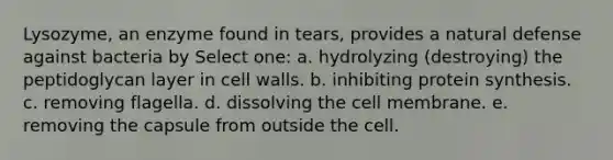 Lysozyme, an enzyme found in tears, provides a natural defense against bacteria by Select one: a. hydrolyzing (destroying) the peptidoglycan layer in cell walls. b. inhibiting <a href='https://www.questionai.com/knowledge/kVyphSdCnD-protein-synthesis' class='anchor-knowledge'>protein synthesis</a>. c. removing flagella. d. dissolving the cell membrane. e. removing the capsule from outside the cell.