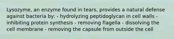 Lysozyme, an enzyme found in tears, provides a natural defense against bacteria by: - hydrolyzing peptidoglycan in cell walls - inhibiting protein synthesis - removing flagella - dissolving the cell membrane - removing the capsule from outside the cell