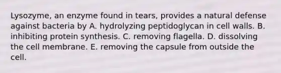 Lysozyme, an enzyme found in tears, provides a natural defense against bacteria by A. hydrolyzing peptidoglycan in cell walls. B. inhibiting protein synthesis. C. removing flagella. D. dissolving the cell membrane. E. removing the capsule from outside the cell.