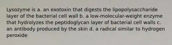 Lysozyme is a. an exotoxin that digests the lipopolysaccharide layer of the bacterial cell wall b. a low-molecular-weight enzyme that hydrolyzes the peptidoglycan layer of bacterial cell walls c. an antibody produced by the skin d. a radical similar to hydrogen peroxide