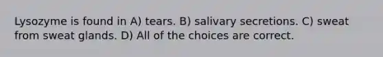 Lysozyme is found in A) tears. B) salivary secretions. C) sweat from sweat glands. D) All of the choices are correct.