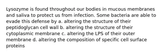 Lysozyme is found throughout our bodies in mucous membranes and saliva to protect us from infection. Some bacteria are able to evade this defense by a. altering the structure of their peptidoglycan cell wall b. altering the structure of their cytoplasmic membrane c. altering the LPS of their outer membrane d. altering the composition of specific cell surface proteins