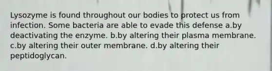 Lysozyme is found throughout our bodies to protect us from infection. Some bacteria are able to evade this defense a.by deactivating the enzyme. b.by altering their plasma membrane. c.by altering their outer membrane. d.by altering their peptidoglycan.