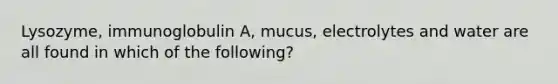 Lysozyme, immunoglobulin A, mucus, electrolytes and water are all found in which of the following?