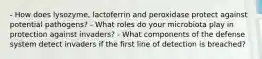 - How does lysozyme, lactoferrin and peroxidase protect against potential pathogens? - What roles do your microbiota play in protection against invaders? - What components of the defense system detect invaders if the first line of detection is breached?