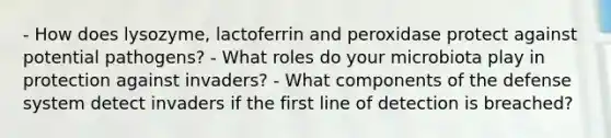 - How does lysozyme, lactoferrin and peroxidase protect against potential pathogens? - What roles do your microbiota play in protection against invaders? - What components of the defense system detect invaders if the first line of detection is breached?