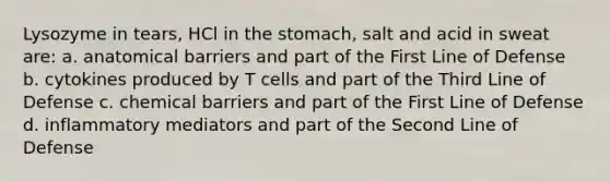 Lysozyme in tears, HCl in <a href='https://www.questionai.com/knowledge/kLccSGjkt8-the-stomach' class='anchor-knowledge'>the stomach</a>, salt and acid in sweat are: a. anatomical barriers and part of the First Line of Defense b. cytokines produced by T cells and part of the Third Line of Defense c. chemical barriers and part of the First Line of Defense d. inflammatory mediators and part of the Second Line of Defense