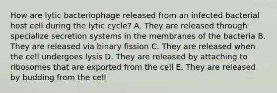 How are lytic bacteriophage released from an infected bacterial host cell during the lytic cycle? A. They are released through specialize secretion systems in the membranes of the bacteria B. They are released via binary fission C. They are released when the cell undergoes lysis D. They are released by attaching to ribosomes that are exported from the cell E. They are released by budding from the cell