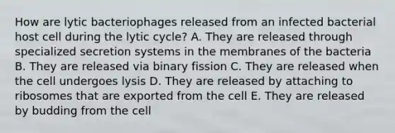 How are lytic bacteriophages released from an infected bacterial host cell during the lytic cycle? A. They are released through specialized secretion systems in the membranes of the bacteria B. They are released via binary fission C. They are released when the cell undergoes lysis D. They are released by attaching to ribosomes that are exported from the cell E. They are released by budding from the cell