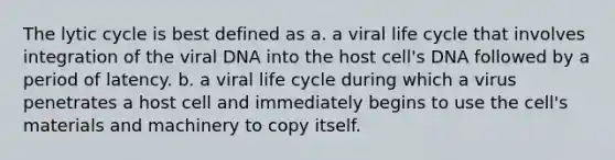 The lytic cycle is best defined as a. a viral life cycle that involves integration of the viral DNA into the host cell's DNA followed by a period of latency. b. a viral life cycle during which a virus penetrates a host cell and immediately begins to use the cell's materials and machinery to copy itself.