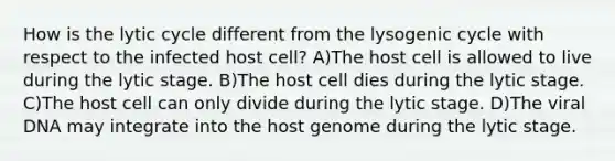 How is the lytic cycle different from the lysogenic cycle with respect to the infected host cell? A)The host cell is allowed to live during the lytic stage. B)The host cell dies during the lytic stage. C)The host cell can only divide during the lytic stage. D)The viral DNA may integrate into the host genome during the lytic stage.