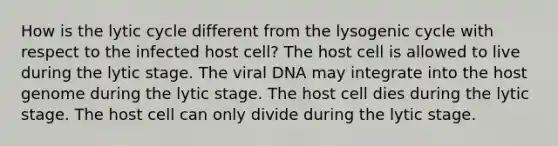 How is the lytic cycle different from the lysogenic cycle with respect to the infected host cell? The host cell is allowed to live during the lytic stage. The viral DNA may integrate into the host genome during the lytic stage. The host cell dies during the lytic stage. The host cell can only divide during the lytic stage.