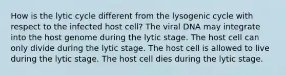 How is the lytic cycle different from the lysogenic cycle with respect to the infected host cell? The viral DNA may integrate into the host genome during the lytic stage. The host cell can only divide during the lytic stage. The host cell is allowed to live during the lytic stage. The host cell dies during the lytic stage.