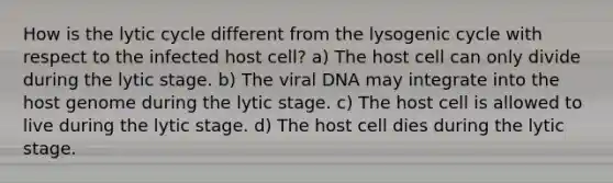 How is the lytic cycle different from the lysogenic cycle with respect to the infected host cell? a) The host cell can only divide during the lytic stage. b) The viral DNA may integrate into the host genome during the lytic stage. c) The host cell is allowed to live during the lytic stage. d) The host cell dies during the lytic stage.