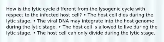 How is the lytic cycle different from the lysogenic cycle with respect to the infected host cell? • The host cell dies during the lytic stage. • The viral DNA may integrate into the host genome during the lytic stage. • The host cell is allowed to live during the lytic stage. • The host cell can only divide during the lytic stage.