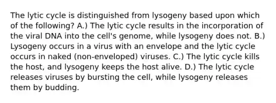 The lytic cycle is distinguished from lysogeny based upon which of the following? A.) The lytic cycle results in the incorporation of the viral DNA into the cell's genome, while lysogeny does not. B.) Lysogeny occurs in a virus with an envelope and the lytic cycle occurs in naked (non-enveloped) viruses. C.) The lytic cycle kills the host, and lysogeny keeps the host alive. D.) The lytic cycle releases viruses by bursting the cell, while lysogeny releases them by budding.