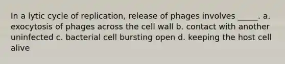 In a lytic cycle of replication, release of phages involves _____. a. exocytosis of phages across the cell wall b. contact with another uninfected c. bacterial cell bursting open d. keeping the host cell alive