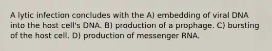 A lytic infection concludes with the A) embedding of viral DNA into the host cell's DNA. B) production of a prophage. C) bursting of the host cell. D) production of <a href='https://www.questionai.com/knowledge/kDttgcz0ig-messenger-rna' class='anchor-knowledge'>messenger rna</a>.