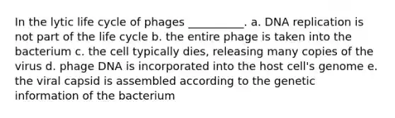 In the lytic life cycle of phages __________. a. DNA replication is not part of the life cycle b. the entire phage is taken into the bacterium c. the cell typically dies, releasing many copies of the virus d. phage DNA is incorporated into the host cell's genome e. the viral capsid is assembled according to the genetic information of the bacterium