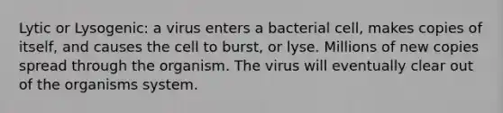 Lytic or Lysogenic: a virus enters a bacterial cell, makes copies of itself, and causes the cell to burst, or lyse. Millions of new copies spread through the organism. The virus will eventually clear out of the organisms system.