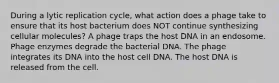 During a lytic replication cycle, what action does a phage take to ensure that its host bacterium does NOT continue synthesizing cellular molecules? A phage traps the host DNA in an endosome. Phage enzymes degrade the bacterial DNA. The phage integrates its DNA into the host cell DNA. The host DNA is released from the cell.