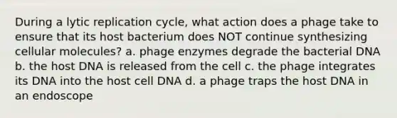 During a lytic replication cycle, what action does a phage take to ensure that its host bacterium does NOT continue synthesizing cellular molecules? a. phage enzymes degrade the bacterial DNA b. the host DNA is released from the cell c. the phage integrates its DNA into the host cell DNA d. a phage traps the host DNA in an endoscope