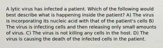 A lytic virus has infected a patient. Which of the following would best describe what is happening inside the patient? A) The virus is incorporating its nucleic acid with that of the patient's cells B) The virus is infecting cells and then releasing only small amounts of virus. C) The virus is not killing any cells in the host. D) The virus is causing the death of the infected cells in the patient.