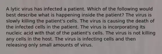 A lytic virus has infected a patient. Which of the following would best describe what is happening inside the patient? The virus is slowly killing the patient's cells. The virus is causing the death of the infected cells in the patient. The virus is incorporating its nucleic acid with that of the patient's cells. The virus is not killing any cells in the host. The virus is infecting cells and then releasing only small amounts of virus.