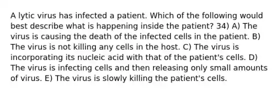 A lytic virus has infected a patient. Which of the following would best describe what is happening inside the patient? 34) A) The virus is causing the death of the infected cells in the patient. B) The virus is not killing any cells in the host. C) The virus is incorporating its nucleic acid with that of the patient's cells. D) The virus is infecting cells and then releasing only small amounts of virus. E) The virus is slowly killing the patient's cells.