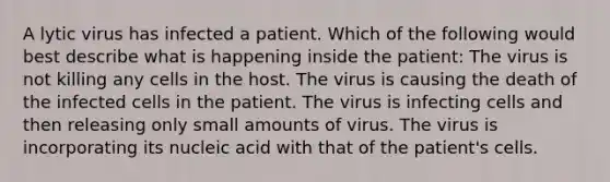 A lytic virus has infected a patient. Which of the following would best describe what is happening inside the patient: The virus is not killing any cells in the host. The virus is causing the death of the infected cells in the patient. The virus is infecting cells and then releasing only small amounts of virus. The virus is incorporating its nucleic acid with that of the patient's cells.