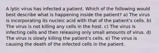 A lytic virus has infected a patient. Which of the following would best describe what is happening inside the patient? a) The virus is incorporating its nucleic acid with that of the patient's cells. b) The virus is not killing any cells in the host. c) The virus is infecting cells and then releasing only small amounts of virus. d) The virus is slowly killing the patient's cells. e) The virus is causing the death of the infected cells in the patient.