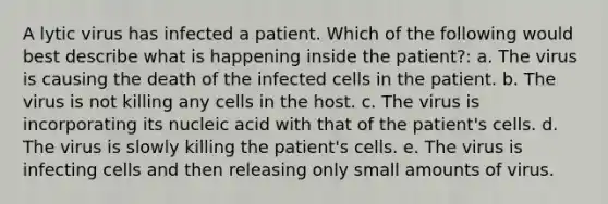 A lytic virus has infected a patient. Which of the following would best describe what is happening inside the patient?: a. The virus is causing the death of the infected cells in the patient. b. The virus is not killing any cells in the host. c. The virus is incorporating its nucleic acid with that of the patient's cells. d. The virus is slowly killing the patient's cells. e. The virus is infecting cells and then releasing only small amounts of virus.