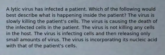 A lytic virus has infected a patient. Which of the following would best describe what is happening inside the patient? The virus is slowly killing the patient's cells. The virus is causing the death of the infected cells in the patient. The virus is not killing any cells in the host. The virus is infecting cells and then releasing only small amounts of virus. The virus is incorporating its nucleic acid with that of the patient's cells.