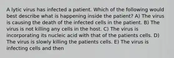 A lytic virus has infected a patient. Which of the following would best describe what is happening inside the patient? A) The virus is causing the death of the infected cells in the patient. B) The virus is not killing any cells in the host. C) The virus is incorporating its nucleic acid with that of the patients cells. D) The virus is slowly killing the patients cells. E) The virus is infecting cells and then