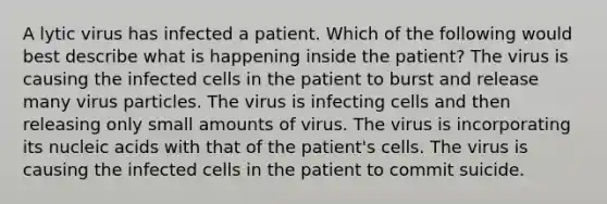 A lytic virus has infected a patient. Which of the following would best describe what is happening inside the patient? The virus is causing the infected cells in the patient to burst and release many virus particles. The virus is infecting cells and then releasing only small amounts of virus. The virus is incorporating its nucleic acids with that of the patient's cells. The virus is causing the infected cells in the patient to commit suicide.