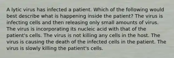 A lytic virus has infected a patient. Which of the following would best describe what is happening inside the patient? The virus is infecting cells and then releasing only small amounts of virus. The virus is incorporating its nucleic acid with that of the patient's cells. The virus is not killing any cells in the host. The virus is causing the death of the infected cells in the patient. The virus is slowly killing the patient's cells.