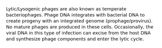 Lytic/Lysogenic phages are also known as temperate bacteriophages. Phage DNA integrates with bacterial DNA to create progeny with an integrated genome (prophage/provirus). No mature phages are produced in these cells. Occasionally, the viral DNA in this type of infection can excise from the host DNA and synthesize phage components and enter the lytic cycle.