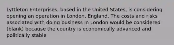 Lyttleton Enterprises, based in the United States, is considering opening an operation in London, England. The costs and risks associated with doing business in London would be considered (blank) because the country is economically advanced and politically stable