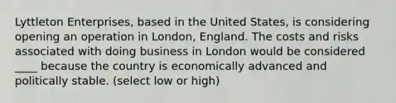 Lyttleton Enterprises, based in the United States, is considering opening an operation in London, England. The costs and risks associated with doing business in London would be considered ____ because the country is economically advanced and politically stable. (select low or high)