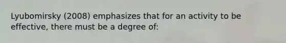 Lyubomirsky (2008) emphasizes that for an activity to be effective, there must be a degree of: